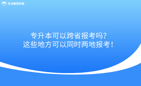 專升本可以跨省報考嗎？這些地方可以同時兩地報考！.png